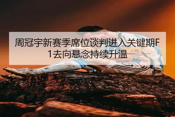 周冠宇新赛季席位谈判进入关键期F1去向悬念持续升温